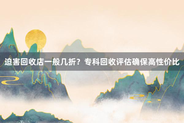 迫害回收店一般几折？专科回收评估确保高性价比