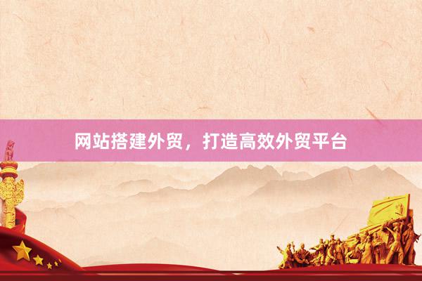 网站搭建外贸，打造高效外贸平台