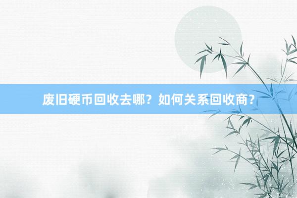废旧硬币回收去哪？如何关系回收商？