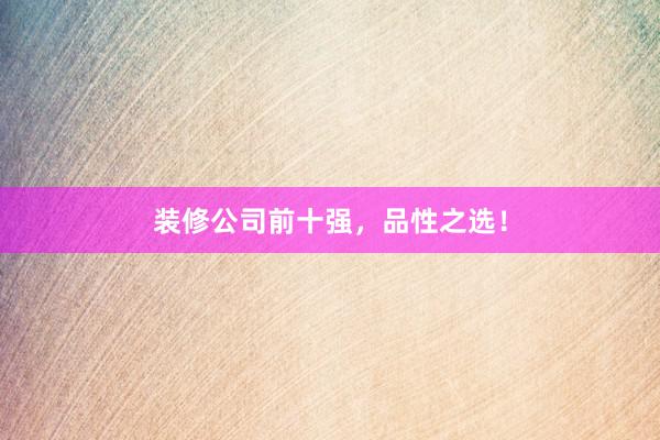 装修公司前十强，品性之选！