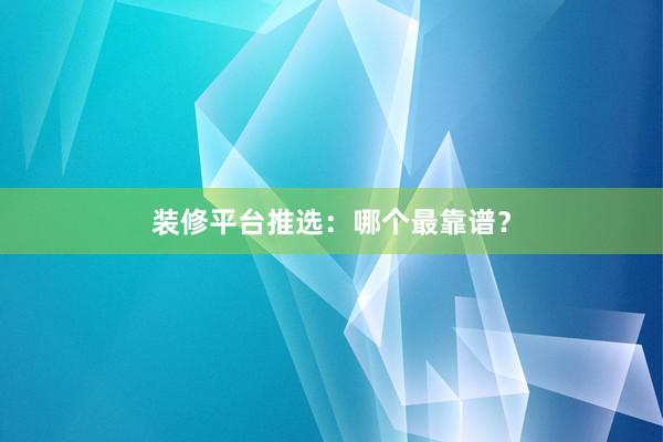 装修平台推选：哪个最靠谱？
