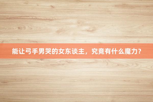 能让弓手男哭的女东谈主，究竟有什么魔力？